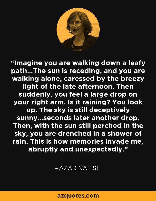 Imagine you are walking down a leafy path...The sun is receding, and you are walking alone, caressed by the breezy light of the late afternoon. Then suddenly, you feel a large drop on your right arm. Is it raining? You look up. The sky is still deceptively sunny...seconds later another drop. Then, with the sun still perched in the sky, you are drenched in a shower of rain. This is how memories invade me, abruptly and unexpectedly. - Azar Nafisi