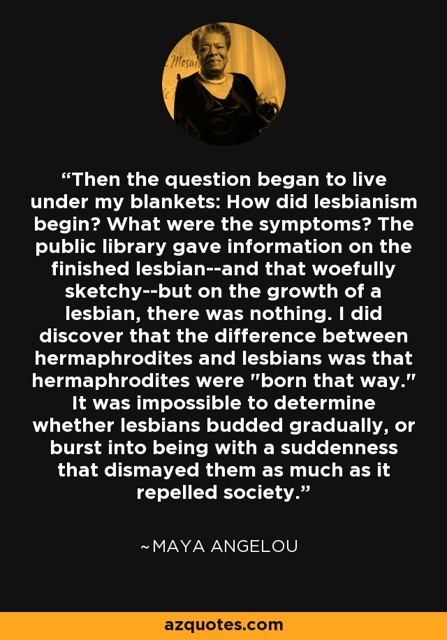 Then the question began to live under my blankets: How did lesbianism begin? What were the symptoms? The public library gave information on the finished lesbian--and that woefully sketchy--but on the growth of a lesbian, there was nothing. I did discover that the difference between hermaphrodites and lesbians was that hermaphrodites were 