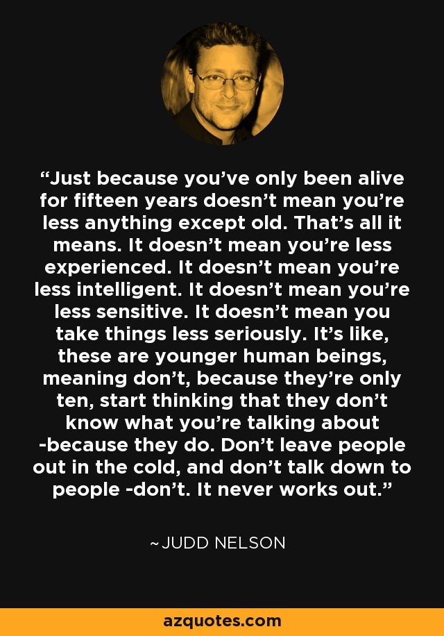 Just because you’ve only been alive for fifteen years doesn’t mean you’re less anything except old. That’s all it means. It doesn’t mean you’re less experienced. It doesn’t mean you’re less intelligent. It doesn’t mean you’re less sensitive. It doesn’t mean you take things less seriously. It’s like, these are younger human beings, meaning don’t, because they’re only ten, start thinking that they don’t know what you’re talking about -because they do. Don’t leave people out in the cold, and don’t talk down to people -don’t. It never works out. - Judd Nelson