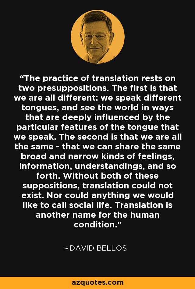 The practice of translation rests on two presuppositions. The first is that we are all different: we speak different tongues, and see the world in ways that are deeply influenced by the particular features of the tongue that we speak. The second is that we are all the same - that we can share the same broad and narrow kinds of feelings, information, understandings, and so forth. Without both of these suppositions, translation could not exist. Nor could anything we would like to call social life. Translation is another name for the human condition. - David Bellos