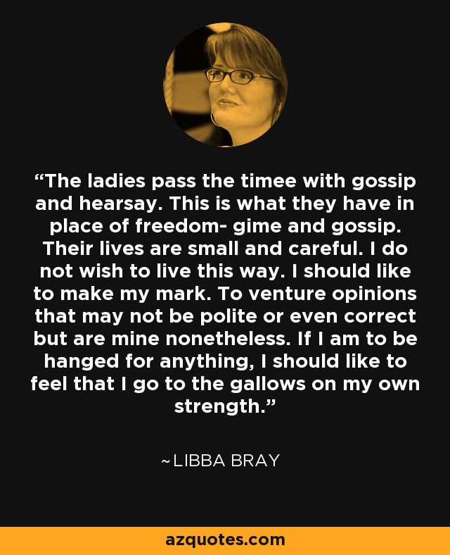 The ladies pass the timee with gossip and hearsay. This is what they have in place of freedom- gime and gossip. Their lives are small and careful. I do not wish to live this way. I should like to make my mark. To venture opinions that may not be polite or even correct but are mine nonetheless. If I am to be hanged for anything, I should like to feel that I go to the gallows on my own strength. - Libba Bray