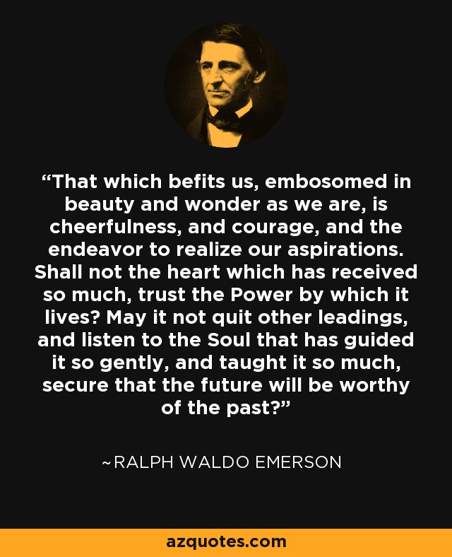 That which befits us, embosomed in beauty and wonder as we are, is cheerfulness, and courage, and the endeavor to realize our aspirations. Shall not the heart which has received so much, trust the Power by which it lives? May it not quit other leadings, and listen to the Soul that has guided it so gently, and taught it so much, secure that the future will be worthy of the past? - Ralph Waldo Emerson