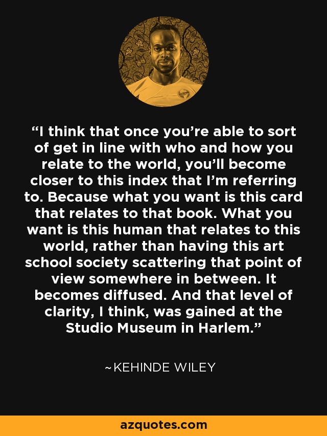 I think that once you're able to sort of get in line with who and how you relate to the world, you'll become closer to this index that I'm referring to. Because what you want is this card that relates to that book. What you want is this human that relates to this world, rather than having this art school society scattering that point of view somewhere in between. It becomes diffused. And that level of clarity, I think, was gained at the Studio Museum in Harlem. - Kehinde Wiley