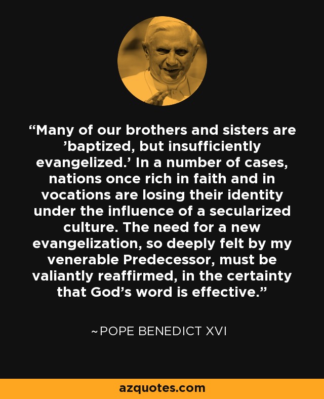 Many of our brothers and sisters are 'baptized, but insufficiently evangelized.' In a number of cases, nations once rich in faith and in vocations are losing their identity under the influence of a secularized culture. The need for a new evangelization, so deeply felt by my venerable Predecessor, must be valiantly reaffirmed, in the certainty that God's word is effective. - Pope Benedict XVI