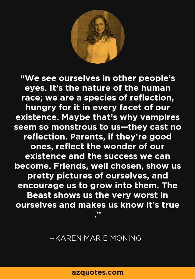 We see ourselves in other people’s eyes. It’s the nature of the human race; we are a species of reflection, hungry for it in every facet of our existence. Maybe that’s why vampires seem so monstrous to us—they cast no reflection. Parents, if they’re good ones, reflect the wonder of our existence and the success we can become. Friends, well chosen, show us pretty pictures of ourselves, and encourage us to grow into them. The Beast shows us the very worst in ourselves and makes us know it’s true . - Karen Marie Moning