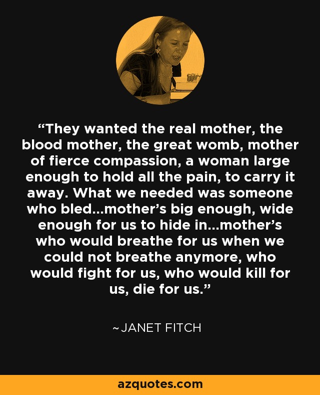 They wanted the real mother, the blood mother, the great womb, mother of fierce compassion, a woman large enough to hold all the pain, to carry it away. What we needed was someone who bled...mother's big enough, wide enough for us to hide in...mother's who would breathe for us when we could not breathe anymore, who would fight for us, who would kill for us, die for us. - Janet Fitch