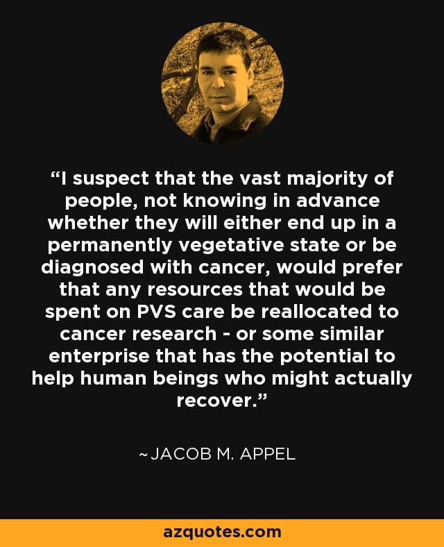 I suspect that the vast majority of people, not knowing in advance whether they will either end up in a permanently vegetative state or be diagnosed with cancer, would prefer that any resources that would be spent on PVS care be reallocated to cancer research - or some similar enterprise that has the potential to help human beings who might actually recover. - Jacob M. Appel