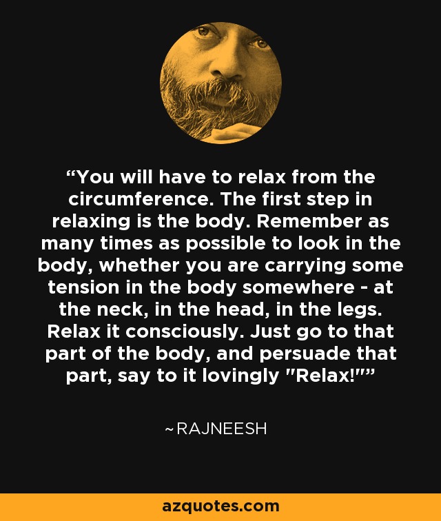 You will have to relax from the circumference. The first step in relaxing is the body. Remember as many times as possible to look in the body, whether you are carrying some tension in the body somewhere - at the neck, in the head, in the legs. Relax it consciously. Just go to that part of the body, and persuade that part, say to it lovingly 