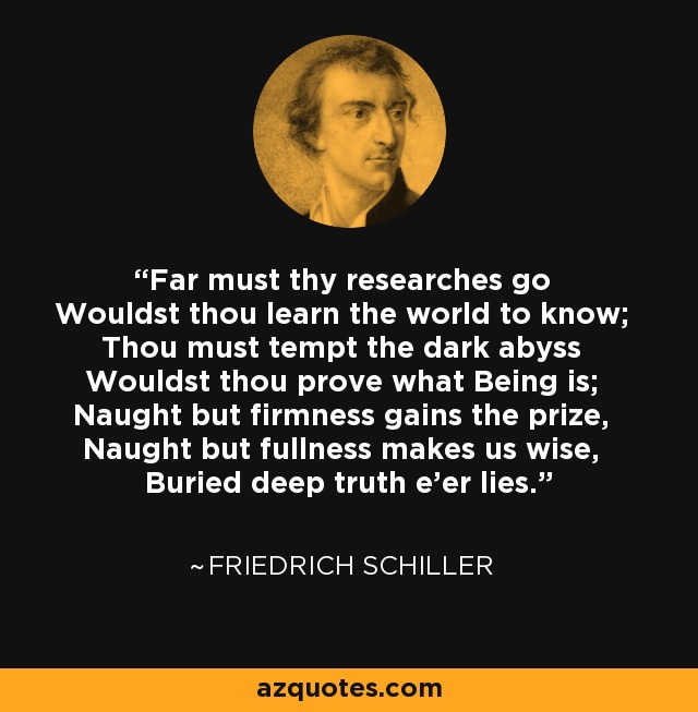 Far must thy researches go Wouldst thou learn the world to know; Thou must tempt the dark abyss Wouldst thou prove what Being is; Naught but firmness gains the prize, Naught but fullness makes us wise, Buried deep truth e'er lies. - Friedrich Schiller