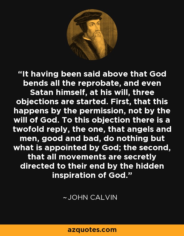 It having been said above that God bends all the reprobate, and even Satan himself, at his will, three objections are started. First, that this happens by the permission, not by the will of God. To this objection there is a twofold reply, the one, that angels and men, good and bad, do nothing but what is appointed by God; the second, that all movements are secretly directed to their end by the hidden inspiration of God. - John Calvin