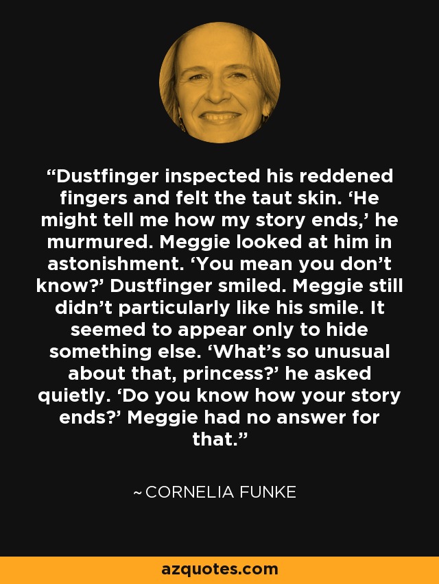 Dustfinger inspected his reddened fingers and felt the taut skin. ‘He might tell me how my story ends,’ he murmured. Meggie looked at him in astonishment. ‘You mean you don’t know?’ Dustfinger smiled. Meggie still didn’t particularly like his smile. It seemed to appear only to hide something else. ‘What’s so unusual about that, princess?’ he asked quietly. ‘Do you know how your story ends?’ Meggie had no answer for that. - Cornelia Funke