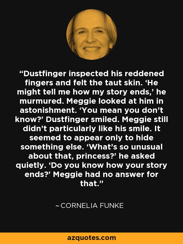 Dustfinger inspected his reddened fingers and felt the taut skin. ‘He might tell me how my story ends,’ he murmured. Meggie looked at him in astonishment. ‘You mean you don’t know?’ Dustfinger smiled. Meggie still didn’t particularly like his smile. It seemed to appear only to hide something else. ‘What’s so unusual about that, princess?’ he asked quietly. ‘Do you know how your story ends?’ Meggie had no answer for that. - Cornelia Funke