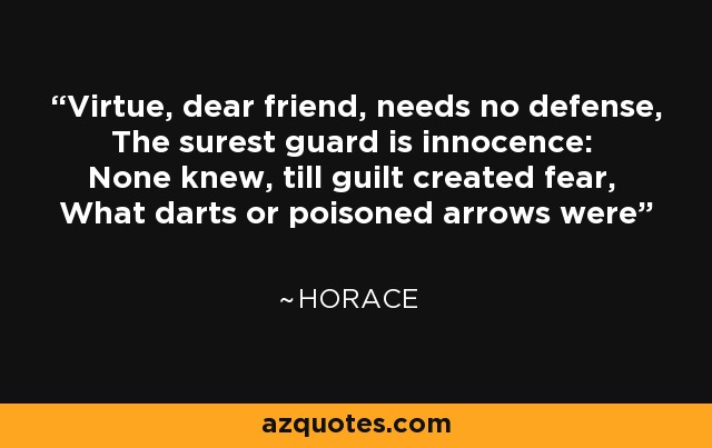 Virtue, dear friend, needs no defense, The surest guard is innocence: None knew, till guilt created fear, What darts or poisoned arrows were - Horace