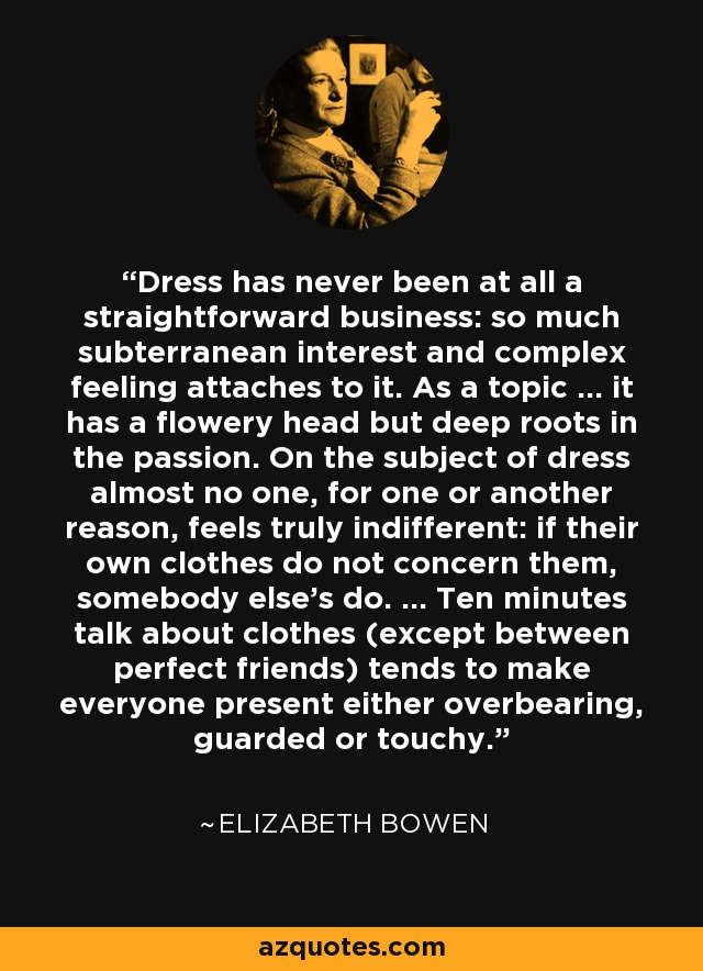 Dress has never been at all a straightforward business: so much subterranean interest and complex feeling attaches to it. As a topic ... it has a flowery head but deep roots in the passion. On the subject of dress almost no one, for one or another reason, feels truly indifferent: if their own clothes do not concern them, somebody else's do. ... Ten minutes talk about clothes (except between perfect friends) tends to make everyone present either overbearing, guarded or touchy. - Elizabeth Bowen