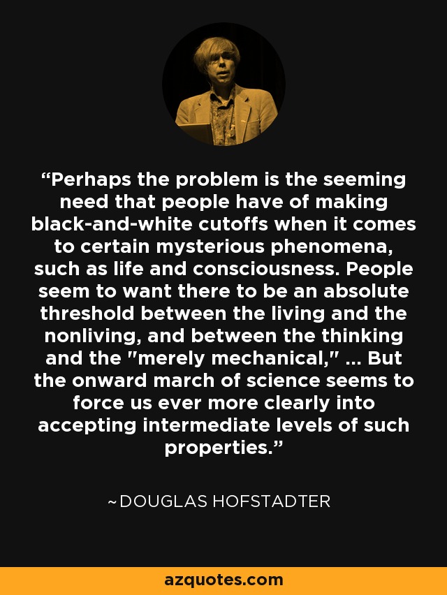 Perhaps the problem is the seeming need that people have of making black-and-white cutoffs when it comes to certain mysterious phenomena, such as life and consciousness. People seem to want there to be an absolute threshold between the living and the nonliving, and between the thinking and the 