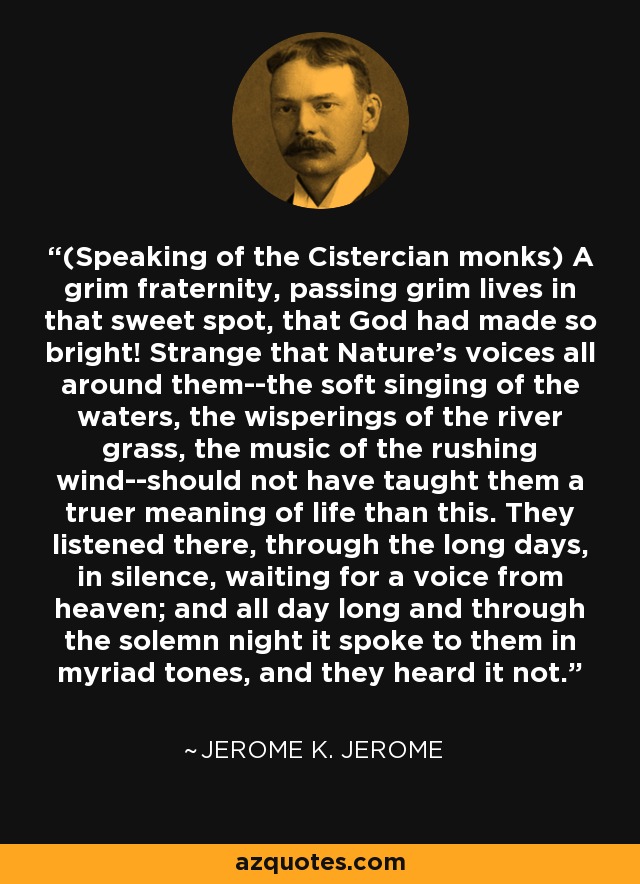 (Speaking of the Cistercian monks) A grim fraternity, passing grim lives in that sweet spot, that God had made so bright! Strange that Nature's voices all around them--the soft singing of the waters, the wisperings of the river grass, the music of the rushing wind--should not have taught them a truer meaning of life than this. They listened there, through the long days, in silence, waiting for a voice from heaven; and all day long and through the solemn night it spoke to them in myriad tones, and they heard it not. - Jerome K. Jerome