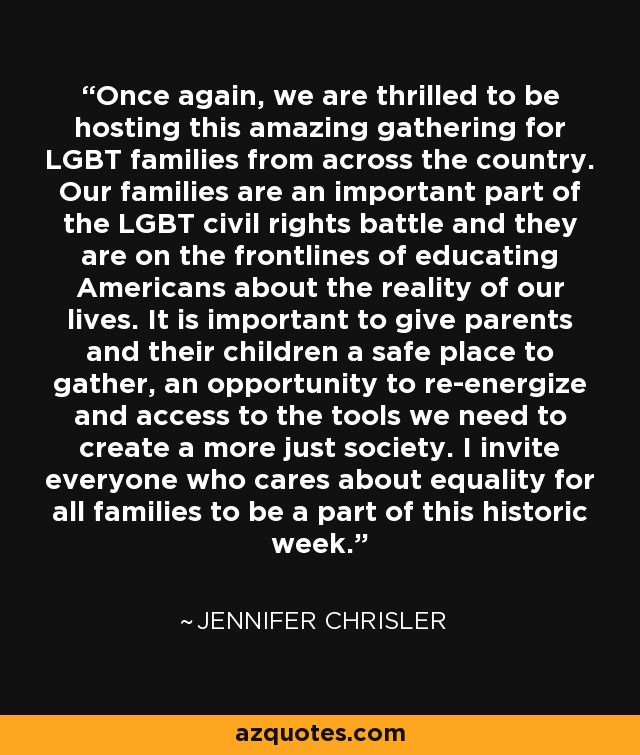 Once again, we are thrilled to be hosting this amazing gathering for LGBT families from across the country. Our families are an important part of the LGBT civil rights battle and they are on the frontlines of educating Americans about the reality of our lives. It is important to give parents and their children a safe place to gather, an opportunity to re-energize and access to the tools we need to create a more just society. I invite everyone who cares about equality for all families to be a part of this historic week. - Jennifer Chrisler