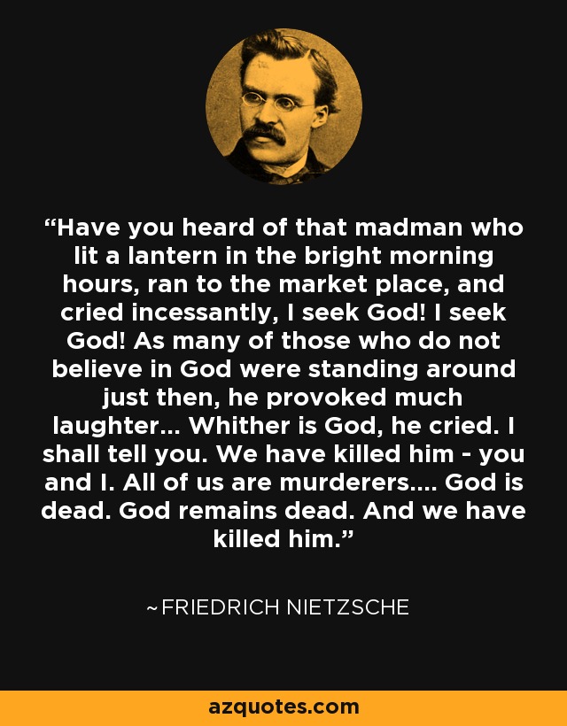 Have you heard of that madman who lit a lantern in the bright morning hours, ran to the market place, and cried incessantly, I seek God! I seek God! As many of those who do not believe in God were standing around just then, he provoked much laughter... Whither is God, he cried. I shall tell you. We have killed him - you and I. All of us are murderers.... God is dead. God remains dead. And we have killed him. - Friedrich Nietzsche