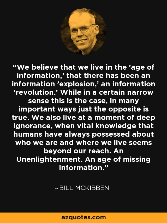 We believe that we live in the 'age of information,' that there has been an information 'explosion,' an information 'revolution.' While in a certain narrow sense this is the case, in many important ways just the opposite is true. We also live at a moment of deep ignorance, when vital knowledge that humans have always possessed about who we are and where we live seems beyond our reach. An Unenlightenment. An age of missing information. - Bill McKibben