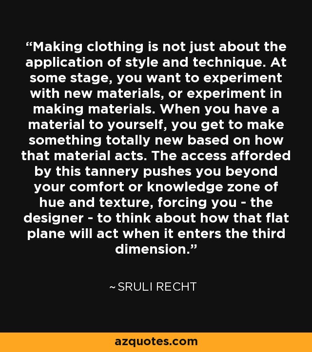 Making clothing is not just about the application of style and technique. At some stage, you want to experiment with new materials, or experiment in making materials. When you have a material to yourself, you get to make something totally new based on how that material acts. The access afforded by this tannery pushes you beyond your comfort or knowledge zone of hue and texture, forcing you - the designer - to think about how that flat plane will act when it enters the third dimension. - Sruli Recht