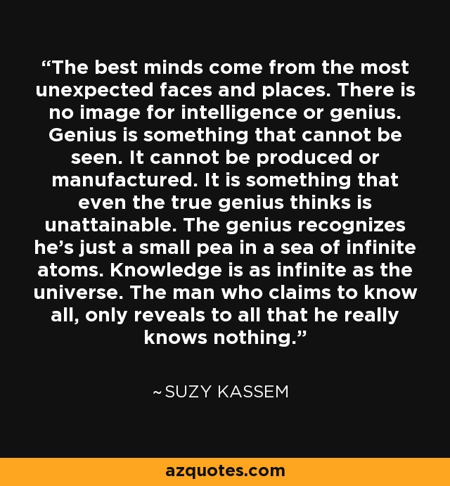 The best minds come from the most unexpected faces and places. There is no image for intelligence or genius. Genius is something that cannot be seen. It cannot be produced or manufactured. It is something that even the true genius thinks is unattainable. The genius recognizes he’s just a small pea in a sea of infinite atoms. Knowledge is as infinite as the universe. The man who claims to know all, only reveals to all that he really knows nothing. - Suzy Kassem