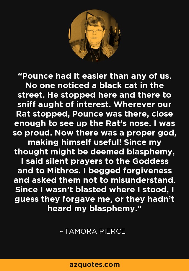 Pounce had it easier than any of us. No one noticed a black cat in the street. He stopped here and there to sniff aught of interest. Wherever our Rat stopped, Pounce was there, close enough to see up the Rat's nose. I was so proud. Now there was a proper god, making himself useful! Since my thought might be deemed blasphemy, I said silent prayers to the Goddess and to Mithros. I begged forgiveness and asked them not to misunderstand. Since I wasn't blasted where I stood, I guess they forgave me, or they hadn't heard my blasphemy. - Tamora Pierce