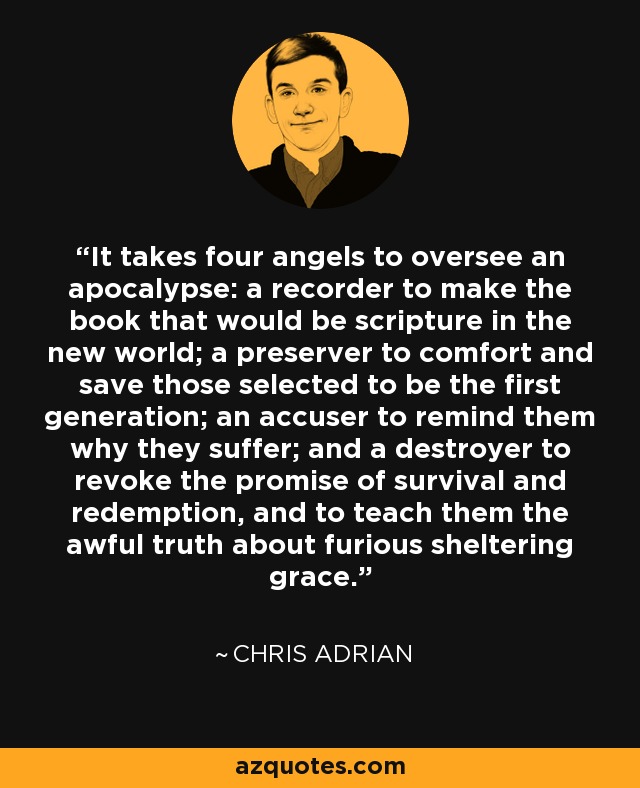 It takes four angels to oversee an apocalypse: a recorder to make the book that would be scripture in the new world; a preserver to comfort and save those selected to be the first generation; an accuser to remind them why they suffer; and a destroyer to revoke the promise of survival and redemption, and to teach them the awful truth about furious sheltering grace. - Chris Adrian