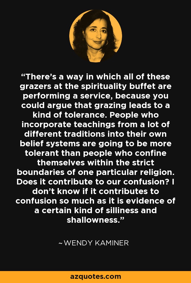 There's a way in which all of these grazers at the spirituality buffet are performing a service, because you could argue that grazing leads to a kind of tolerance. People who incorporate teachings from a lot of different traditions into their own belief systems are going to be more tolerant than people who confine themselves within the strict boundaries of one particular religion. Does it contribute to our confusion? I don't know if it contributes to confusion so much as it is evidence of a certain kind of silliness and shallowness. - Wendy Kaminer