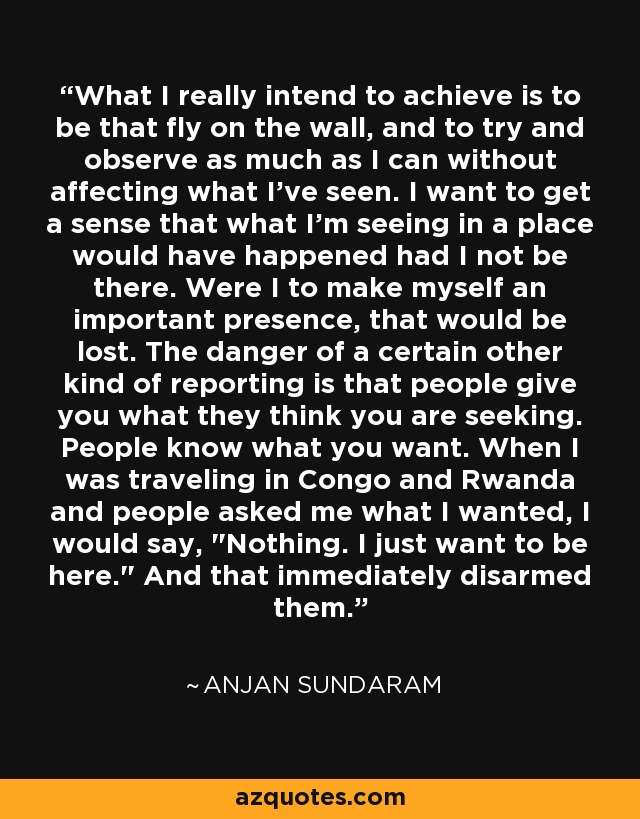 What I really intend to achieve is to be that fly on the wall, and to try and observe as much as I can without affecting what I've seen. I want to get a sense that what I'm seeing in a place would have happened had I not be there. Were I to make myself an important presence, that would be lost. The danger of a certain other kind of reporting is that people give you what they think you are seeking. People know what you want. When I was traveling in Congo and Rwanda and people asked me what I wanted, I would say, 