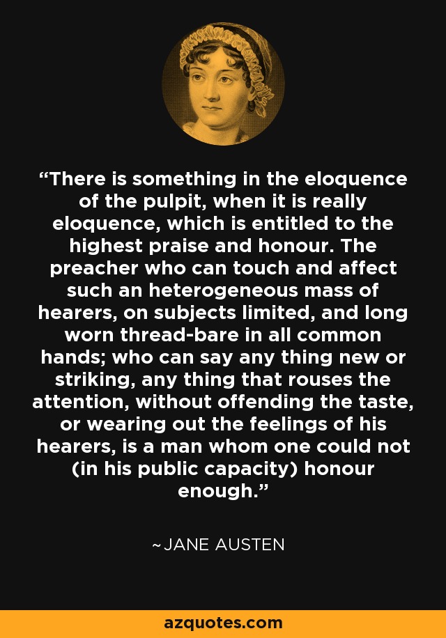 There is something in the eloquence of the pulpit, when it is really eloquence, which is entitled to the highest praise and honour. The preacher who can touch and affect such an heterogeneous mass of hearers, on subjects limited, and long worn thread-bare in all common hands; who can say any thing new or striking, any thing that rouses the attention, without offending the taste, or wearing out the feelings of his hearers, is a man whom one could not (in his public capacity) honour enough. - Jane Austen