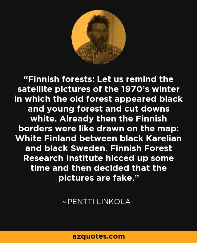 Finnish forests: Let us remind the satellite pictures of the 1970's winter in which the old forest appeared black and young forest and cut downs white. Already then the Finnish borders were like drawn on the map: White Finland between black Karelian and black Sweden. Finnish Forest Research Institute hicced up some time and then decided that the pictures are fake. - Pentti Linkola