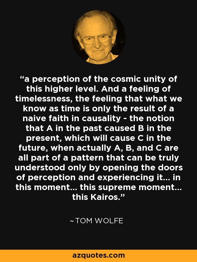 a perception of the cosmic unity of this higher level. And a feeling of timelessness, the feeling that what we know as time is only the result of a naive faith in causality - the notion that A in the past caused B in the present, which will cause C in the future, when actually A, B, and C are all part of a pattern that can be truly understood only by opening the doors of perception and experiencing it... in this moment... this supreme moment... this Kairos. - Tom Wolfe