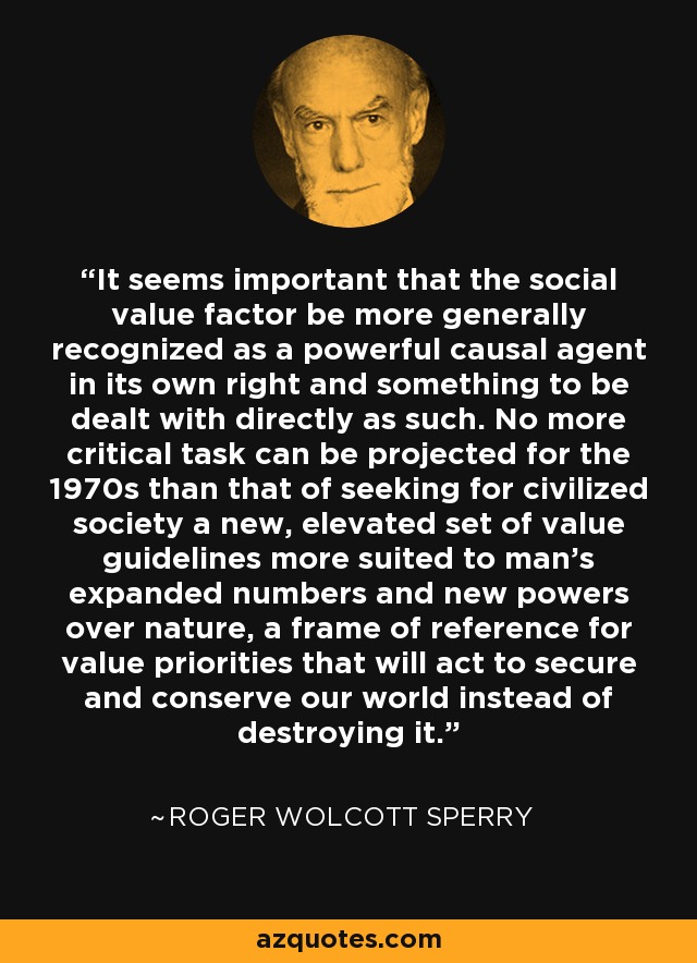 It seems important that the social value factor be more generally recognized as a powerful causal agent in its own right and something to be dealt with directly as such. No more critical task can be projected for the 1970s than that of seeking for civilized society a new, elevated set of value guidelines more suited to man's expanded numbers and new powers over nature, a frame of reference for value priorities that will act to secure and conserve our world instead of destroying it. - Roger Wolcott Sperry