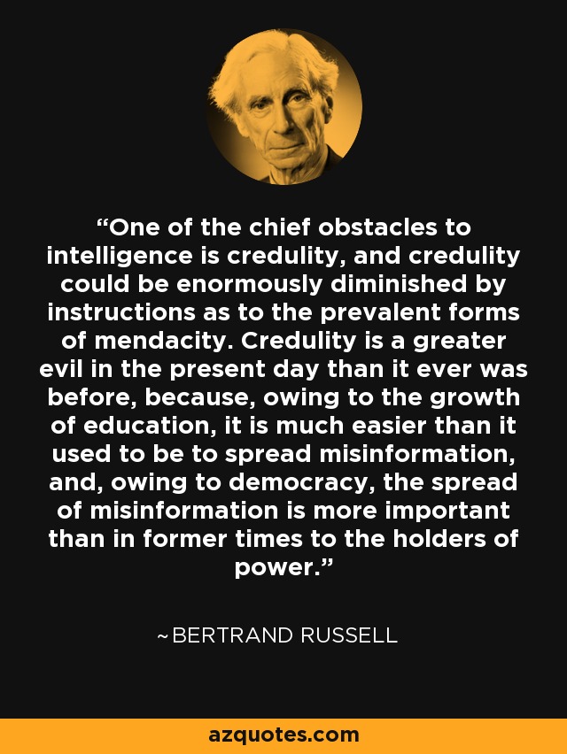 One of the chief obstacles to intelligence is credulity, and credulity could be enormously diminished by instructions as to the prevalent forms of mendacity. Credulity is a greater evil in the present day than it ever was before, because, owing to the growth of education, it is much easier than it used to be to spread misinformation, and, owing to democracy, the spread of misinformation is more important than in former times to the holders of power. - Bertrand Russell