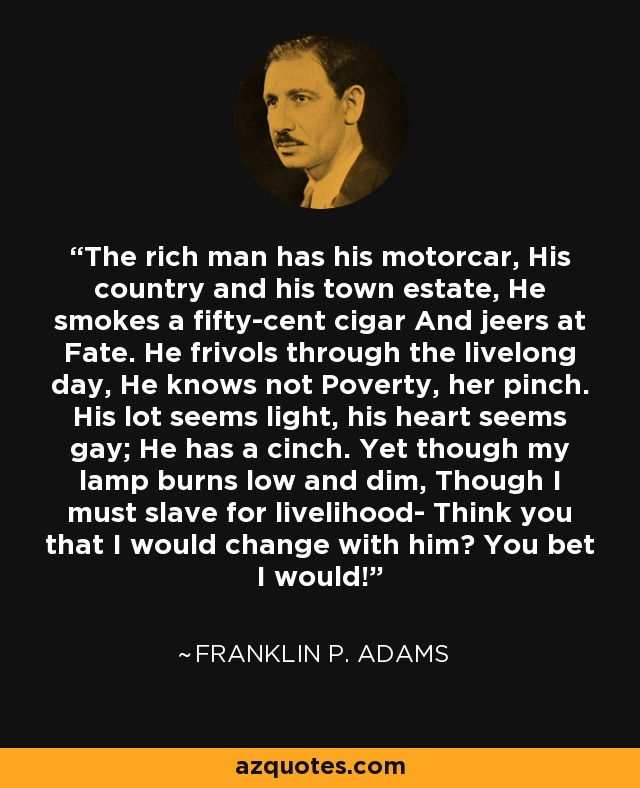 The rich man has his motorcar, His country and his town estate, He smokes a fifty-cent cigar And jeers at Fate. He frivols through the livelong day, He knows not Poverty, her pinch. His lot seems light, his heart seems gay; He has a cinch. Yet though my lamp burns low and dim, Though I must slave for livelihood- Think you that I would change with him? You bet I would! - Franklin P. Adams