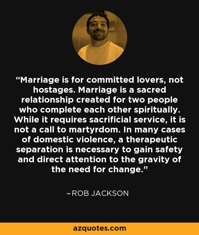 Marriage is for committed lovers, not hostages. Marriage is a sacred relationship created for two people who complete each other spiritually. While it requires sacrificial service, it is not a call to martyrdom. In many cases of domestic violence, a therapeutic separation is necessary to gain safety and direct attention to the gravity of the need for change. - Rob Jackson