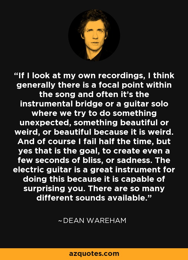 If I look at my own recordings, I think generally there is a focal point within the song and often it's the instrumental bridge or a guitar solo where we try to do something unexpected, something beautiful or weird, or beautiful because it is weird. And of course I fail half the time, but yes that is the goal, to create even a few seconds of bliss, or sadness. The electric guitar is a great instrument for doing this because it is capable of surprising you. There are so many different sounds available. - Dean Wareham