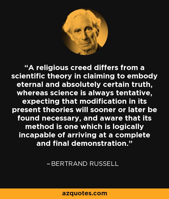 A religious creed differs from a scientific theory in claiming to embody eternal and absolutely certain truth, whereas science is always tentative, expecting that modification in its present theories will sooner or later be found necessary, and aware that its method is one which is logically incapable of arriving at a complete and final demonstration. - Bertrand Russell