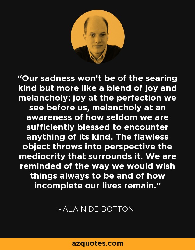 Our sadness won’t be of the searing kind but more like a blend of joy and melancholy: joy at the perfection we see before us, melancholy at an awareness of how seldom we are sufficiently blessed to encounter anything of its kind. The flawless object throws into perspective the mediocrity that surrounds it. We are reminded of the way we would wish things always to be and of how incomplete our lives remain. - Alain de Botton