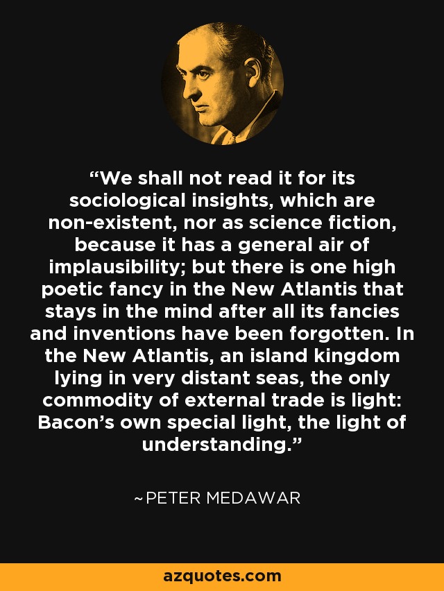 We shall not read it for its sociological insights, which are non-existent, nor as science fiction, because it has a general air of implausibility; but there is one high poetic fancy in the New Atlantis that stays in the mind after all its fancies and inventions have been forgotten. In the New Atlantis, an island kingdom lying in very distant seas, the only commodity of external trade is light: Bacon's own special light, the light of understanding. - Peter Medawar