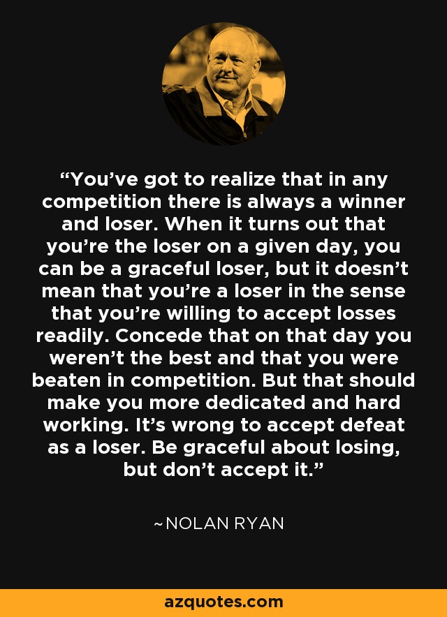 You've got to realize that in any competition there is always a winner and loser. When it turns out that you're the loser on a given day, you can be a graceful loser, but it doesn't mean that you're a loser in the sense that you're willing to accept losses readily. Concede that on that day you weren't the best and that you were beaten in competition. But that should make you more dedicated and hard working. It's wrong to accept defeat as a loser. Be graceful about losing, but don't accept it. - Nolan Ryan