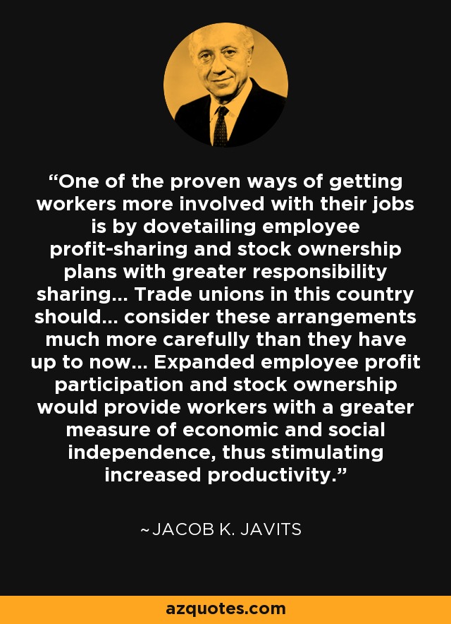 One of the proven ways of getting workers more involved with their jobs is by dovetailing employee profit-sharing and stock ownership plans with greater responsibility sharing... Trade unions in this country should... consider these arrangements much more carefully than they have up to now... Expanded employee profit participation and stock ownership would provide workers with a greater measure of economic and social independence, thus stimulating increased productivity. - Jacob K. Javits