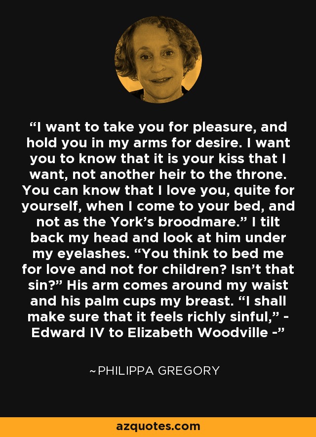 I want to take you for pleasure, and hold you in my arms for desire. I want you to know that it is your kiss that I want, not another heir to the throne. You can know that I love you, quite for yourself, when I come to your bed, and not as the York’s broodmare.” I tilt back my head and look at him under my eyelashes. “You think to bed me for love and not for children? Isn’t that sin?” His arm comes around my waist and his palm cups my breast. “I shall make sure that it feels richly sinful,” - Edward IV to Elizabeth Woodville - - Philippa Gregory