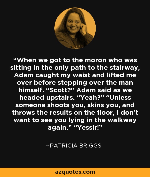 When we got to the moron who was sitting in the only path to the stairway, Adam caught my waist and lifted me over before stepping over the man himself. “Scott?” Adam said as we headed upstairs. “Yeah?” “Unless someone shoots you, skins you, and throws the results on the floor, I don’t want to see you lying in the walkway again.” “Yessir! - Patricia Briggs