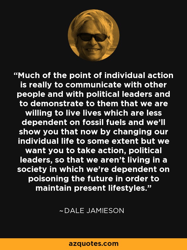 Much of the point of individual action is really to communicate with other people and with political leaders and to demonstrate to them that we are willing to live lives which are less dependent on fossil fuels and we'll show you that now by changing our individual life to some extent but we want you to take action, political leaders, so that we aren't living in a society in which we're dependent on poisoning the future in order to maintain present lifestyles. - Dale Jamieson