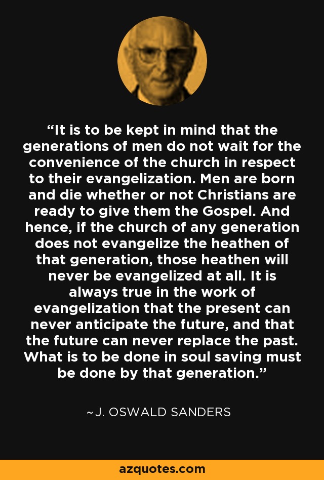 It is to be kept in mind that the generations of men do not wait for the convenience of the church in respect to their evangelization. Men are born and die whether or not Christians are ready to give them the Gospel. And hence, if the church of any generation does not evangelize the heathen of that generation, those heathen will never be evangelized at all. It is always true in the work of evangelization that the present can never anticipate the future, and that the future can never replace the past. What is to be done in soul saving must be done by that generation. - J. Oswald Sanders