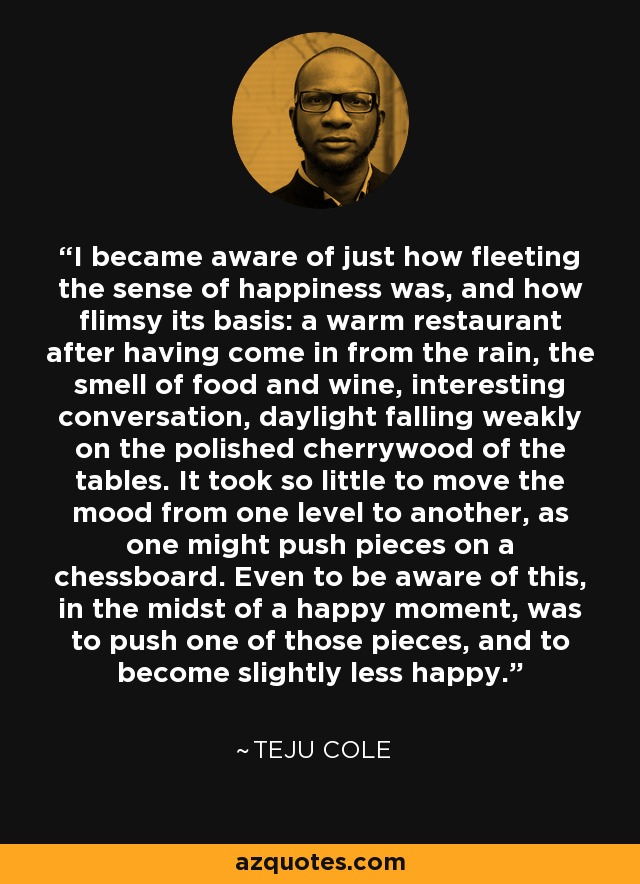 I became aware of just how fleeting the sense of happiness was, and how flimsy its basis: a warm restaurant after having come in from the rain, the smell of food and wine, interesting conversation, daylight falling weakly on the polished cherrywood of the tables. It took so little to move the mood from one level to another, as one might push pieces on a chessboard. Even to be aware of this, in the midst of a happy moment, was to push one of those pieces, and to become slightly less happy. - Teju Cole