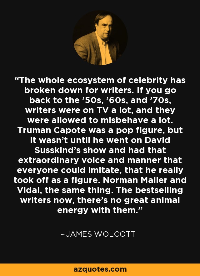 The whole ecosystem of celebrity has broken down for writers. If you go back to the '50s, '60s, and '70s, writers were on TV a lot, and they were allowed to misbehave a lot. Truman Capote was a pop figure, but it wasn't until he went on David Susskind's show and had that extraordinary voice and manner that everyone could imitate, that he really took off as a figure. Norman Mailer and Vidal, the same thing. The bestselling writers now, there's no great animal energy with them. - James Wolcott