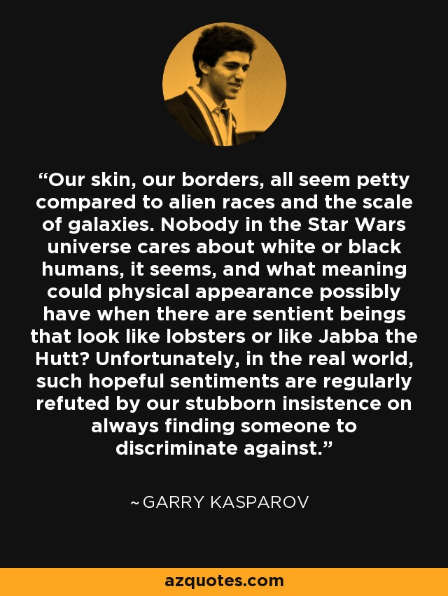 Our skin, our borders, all seem petty compared to alien races and the scale of galaxies. Nobody in the Star Wars universe cares about white or black humans, it seems, and what meaning could physical appearance possibly have when there are sentient beings that look like lobsters or like Jabba the Hutt? Unfortunately, in the real world, such hopeful sentiments are regularly refuted by our stubborn insistence on always finding someone to discriminate against. - Garry Kasparov