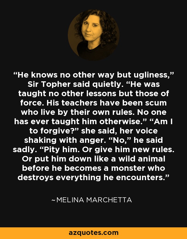 He knows no other way but ugliness,” Sir Topher said quietly. “He was taught no other lessons but those of force. His teachers have been scum who live by their own rules. No one has ever taught him otherwise.” “Am I to forgive?” she said, her voice shaking with anger. “No,” he said sadly. “Pity him. Or give him new rules. Or put him down like a wild animal before he becomes a monster who destroys everything he encounters. - Melina Marchetta